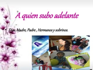 A quien subo adelante
• Dios,Madre,Padre, Hermanosy sobrinos.
 