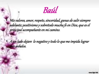 Baúl
• Misvalores,amor,respeto,sinceridad,ganasdesalirsiempre
adelante; positivismoy sobretodomuchafeenDios,quees el
principalacompañanteenmi camino.
• A un ladodejare lonegativoy todolo quemeimpidalograr
misanhelos.
 