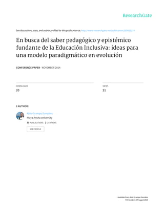 See	discussions,	stats,	and	author	profiles	for	this	publication	at:	http://www.researchgate.net/publication/269810214
En	busca	del	saber	pedagógico	y	epistémico
fundante	de	la	Educación	Inclusiva:	ideas	para
una	modelo	paradigmático	en	evolución
CONFERENCE	PAPER	·	NOVEMBER	2014
DOWNLOADS
20
VIEWS
21
1	AUTHOR:
Aldo	Ocampo	González
Playa	Ancha	University
30	PUBLICATIONS			2	CITATIONS			
SEE	PROFILE
Available	from:	Aldo	Ocampo	González
Retrieved	on:	07	August	2015
 