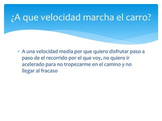  A una velocidad media por que quiero disfrutar paso a
paso de el recorrido por el que voy, no quiero ir
acelerado para no tropezarme en el camino y no
llegar al fracaso
¿A que velocidad marcha el carro?
 