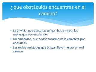  La envidia, que personas tengan hacia mi por las
metas que voy escalando
 Un embarazo, que podría sacarme de la carretera por
unos años
 Las malas amistades que buscan llevarme por un mal
camino
¿ que obstáculos encuentras en el
camino?
 