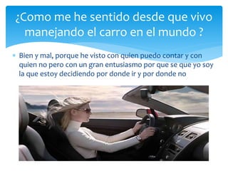  Bien y mal, porque he visto con quien puedo contar y con
quien no pero con un gran entusiasmo por que se que yo soy
la que estoy decidiendo por donde ir y por donde no
¿Como me he sentido desde que vivo
manejando el carro en el mundo ?
 