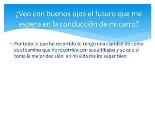  Por todo lo que he recorrido si, tengo una claridad de como
es el camino que he recorrido con sus altibajos y se que si
toma la mejor decisión en mi vida me ira súper bien
¿Veo con buenos ojos el futuro que me
espera en la conducción de mi carro?
 