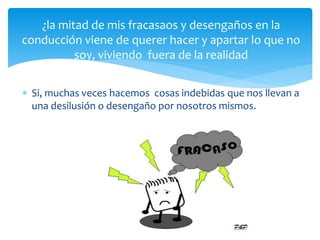  Si, muchas veces hacemos cosas indebidas que nos llevan a
una desilusión o desengaño por nosotros mismos.
¿la mitad de mis fracasaos y desengaños en la
conducción viene de querer hacer y apartar lo que no
soy, viviendo fuera de la realidad
 