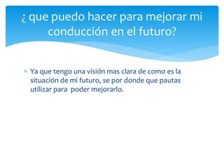  Ya que tengo una visión mas clara de como es la
situación de mi futuro, se por donde que pautas
utilizar para poder mejorarlo.
¿ que puedo hacer para mejorar mi
conducción en el futuro?
 