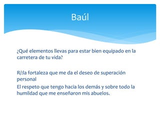 ¿Qué elementos llevas para estar bien equipado en la
carretera de tu vida?
R/:la fortaleza que me da el deseo de superación
personal
El respeto que tengo hacia los demás y sobre todo la
humildad que me enseñaron mis abuelos.
Baúl
 