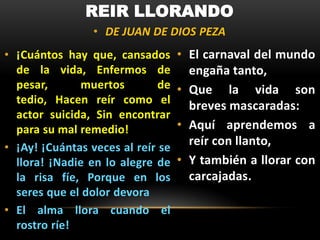 REIR LLORANDO
• DE JUAN DE DIOS PEZA
• ¡Cuántos hay que, cansados
de la vida, Enfermos de
pesar,
muertos
de
tedio, Hacen reír como el
actor suicida, Sin encontrar
para su mal remedio!
• ¡Ay! ¡Cuántas veces al reír se
llora! ¡Nadie en lo alegre de
la risa fíe, Porque en los
seres que el dolor devora
• El alma llora cuando el
rostro ríe!

• El carnaval del mundo
engaña tanto,
• Que la vida son
breves mascaradas:
• Aquí aprendemos a
reír con llanto,
• Y también a llorar con
carcajadas.

 