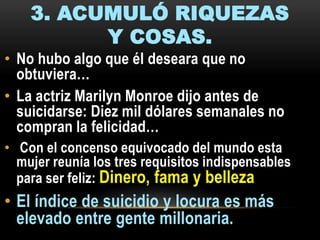 3. ACUMULÓ RIQUEZAS
Y COSAS.
• No hubo algo que él deseara que no
obtuviera…
• La actriz Marilyn Monroe dijo antes de
suicidarse: Diez mil dólares semanales no
compran la felicidad…
• Con el concenso equivocado del mundo esta
mujer reunía los tres requisitos indispensables
para ser feliz: Dinero, fama y belleza

• El índice de suicidio y locura es más
elevado entre gente millonaria.

 