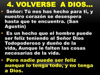 4. VOLVERSE A DIOS...

 Señor: Tú nos has hecho para ti, y
nuestro corazón se desespera
hasta que te encuentra. (San
Agustín)
 Es un hecho que el hombre puede
ser feliz teniendo al Señor Dios
Todopoderoso y dueño de la
vida, Aunque le falten las cosas
necesarias de la vida.

 Pero nadie puede ser feliz

aunque lo tenga todo, y no tenga
a Dios.

 
