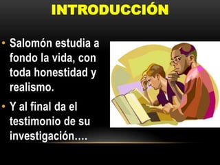 INTRODUCCIÓN
• Salomón estudia a
fondo la vida, con
toda honestidad y
realismo.
• Y al final da el
testimonio de su
investigación….

 