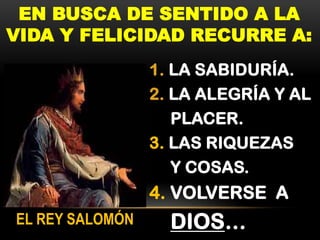 EN BUSCA DE SENTIDO A LA
VIDA Y FELICIDAD RECURRE A:
1. LA SABIDURÍA.
2. LA ALEGRÍA Y AL
PLACER.
3. LAS RIQUEZAS
Y COSAS.

4. VOLVERSE A
EL REY SALOMÓN

DIOS…

 