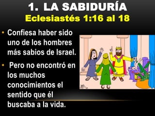 1. LA SABIDURÍA

Eclesiastés 1:16 al 18
• Confiesa haber sido
uno de los hombres
más sabios de Israel.
• Pero no encontró en
los muchos
conocimientos el
sentido que él
buscaba a la vida.

 