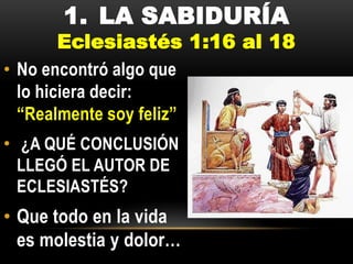 1. LA SABIDURÍA

Eclesiastés 1:16 al 18
• No encontró algo que
lo hiciera decir:
“Realmente soy feliz”
• ¿A QUÉ CONCLUSIÓN
LLEGÓ EL AUTOR DE
ECLESIASTÉS?

• Que todo en la vida
es molestia y dolor…

 