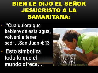 BIEN LE DIJO EL SEÑOR
JESUCRISTO A LA
SAMARITANA:
•

“Cualquiera que
bebiere de esta agua,
volverá a tener
sed”…San Juan 4:13

• Esto simboliza

todo lo que el
mundo ofrece…

 