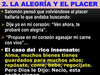 2. LA ALEGRÍA Y EL PLACER
 Salomón pensó que volviéndose al placer
hallaría lo que andaba buscando:
 Dije yo en mi corazón: “Ven ahora, te
probaré con alegría”.
 “Propuse en mi corazón agasajar mi carne
con vino”…
 El caso del rico insensato:

Alma, muchos bienes tienes
guardados para muchos años;
repósate, come, bebe, regocíjate.
Pero Dios le Dijo: Necio, esta

 