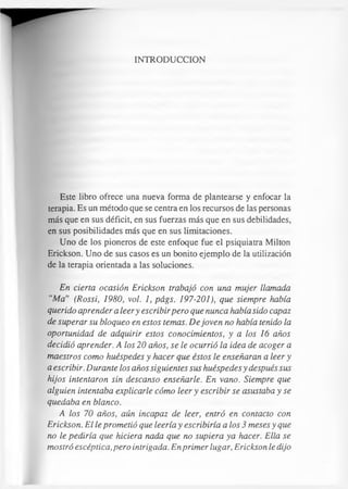 INTRODUCCION
Este libro ofrece una nueva forma de plantearse y enfocar la
terapia. Es un método que se centra en los recursos de las personas
más que en sus déficit, en sus fuerzas más que en sus debilidades,
en sus posibilidades más que en sus limitaciones.
Uno de los pioneros de este enfoque fue el psiquiatra Milton
Erickson. Uno de sus casos es un bonito ejemplo de la utilización
de la terapia orientada a las soluciones.
En cierta ocasión Erickson trabajó con una mujer llamada
“Ma” (Rossi, 1980, vol. 1, págs. 197-201), que siempre había
querido aprender a leery escribirpero que nunca había sido capaz
de superar su bloqueo en estos temas. De joven no había tenido la
oportunidad de adquirir estos conocimientos, y a los 16 años
decidió aprender. A los 20 años, se le ocurrió la idea de acoger a
maestros como huéspedes y hacer que éstos le enseñaran a leer y
a escribir. Durante los años siguientes sus huéspedes y después sus
hijos intentaron sin descanso enseñarle. En vano. Siempre que
alguien intentaba explicarle cómo leer y escribir se asustaba y se
quedaba en blanco.
A los 70 años, aún incapaz de leer, entró en contacto con
Erickson. El le prometió que leería y escribiría a los 3 meses y que
no le pediría que hiciera nada que no supiera ya hacer. Ella se
mostró escéptica, pero intrigada. En primer lugar, Erickson le dijo
 