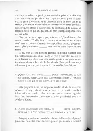 100 EN BUSCA DE SOLUCIONES
a casa y se pelee con papá, y entonces éste grite a su hijo, que
a su vez le da una patada al perro, que entonces gruñe al gato,
etc., la gente a veces no ve la conexión entre un buen día en el
trabajo y un mayor placer en las relaciones con los seres queridos.
Esta pregunta ofrece a las personas la oportunidad de rastrear el
impacto positivo que una pequeña (o gran) excepción puede tener
en sus vidas.
Observa, de nuevo, que la pregunta no es: “¿Son diferentes las
cosas cuando...?” Más bien al contrario, demostramos nuestra
confianza en que suceden más cosas positivas cuando pregunta­
mos: “¿De qué manera______ hace que las cosas vayan de otra
forma?”
Si hay más de una persona presente se podría plantear esta
pregunta a cada una de ellas. Puede ser muy útil para los miembros
de la familia oír cómo una sola acción positiva por parte de un
individuo afecta a la vida de los demás. Esto puede ser muy
reforzante y servir para ampliar lo que resulta beneficioso.
4 . ¿ Q uién m á s a d v ir t ió q u e _________(perdiste c in c o k ilo s, él hizo
sus d e b er es, o s llev a steis b ien el ú ltim o fin d e sem a n a )? ¿Cómo
pu ed es sa ber q u e se dio c u e n t a , q u é hizo o DDO?
Esta pregunta tiene un impacto similar al de la anterior.
Además, si hay más de una persona en la sesión, reciben
información acerca de cuáles de sus conductas resultan agrada­
bles. Esto tiene obvias consecuencias útiles para influir sobre su
conducta futura.
5. ¿Cómo co n se g u ist e q u e d e ja r a de ________ (ten er r a b ie t a s ,
in c o r d ia r )? ¿Cómo c o n se g u ist e q u e ter m in a ra la pe l e a ?
Esta pregunta, hecha cuando los clientes hablan sobre el patrón
problema, no es tan sencilla como parece, por cuanto a menudo
 