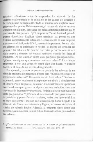 LA SESION COMO INTERVENCION 101
requiere reflexionar antes de responder. La atención de los
clientes está centrada en la pelea, no en las causas del acuerdo o
la tranquilidad subsiguiente. Todo el mundo sabe explicar cómo
empiezan las peleas. Evidentemente, si has tenido alguna vez una
relación con alguien, sabes que las peleas empiezan debido a algo
que hizo la otra persona. “¡Tú empezaste!” es el habitual grito de
guerra doméstica. Explicar cómo terminan las peleas es una
historia completamente diferente. Generalmente es una empresa
mucho más difícil; más difícil, pero más importante. Por un lado,
los clientes no se atribuyen (o no dan) el mérito de terminar las
peleas o las rabietas. Se percibe que estas perturbaciones tienen
vida propia y mueren por causas naturales, cuando les llega el
momento. Al reflexionar sobre esta pregunta presuposicional,
“¿Cómo consigues que terminen vuestras peleas?” los clientes
empiezan a ver una conexión entre algo que hacen, y pueden
hacer, y el cese de un evento desagradable.
Por ejemplo, cuando un padre se queja de las rabietas de un
niño, la pregunta del terapeuta podría ser: “¿Cómo consigues que
terminen las rabietas?” Una contestación habitual es: “Finalmen­
te, cuando estoy totalmente exasperado, me rindo y simplemente
le ignoro. Poco después él se calla”. Habitualmente las personas
no consideran que ignorar a alguien sea una solución, sino una
capitulación frustrante y poco sana. Podría alterarse este punto de
vista preguntando: “¿Cómo te diste cuenta de que, para resolver
tu problema y poner fin a las rabietas, tenías que ignorarle? Eso
es muy inteligente”. Incluso si el cliente niega haber llegado a la
solución de forma intencionada y lógica, le hemos atribuido el
mérito de haberlo hecho. Además, la pregunta sirve como una
sugerencia clara acerca de una futura forma de actuar para reducir
las rabietas.
6. ¿De qu é m a n er a es esto d ife r e n t e d e la fo rm a e n q u e lo h u b ier a s
m a n eja d o h a c e _________(u n a se m a n a , u n m e s , e t c ._ )?
 
