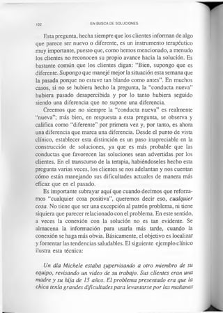 102 EN BUSCA DE SOLUCIONES
Esta pregunta, hecha siempre que los clientes informan de algo
que parece ser nuevo o diferente, es un instrumento terapéutico
muy importante, puesto que, como hemos mencionado, a menudo
los clientes no reconocen su propio avance hacia la solución. Es
bastante común que los clientes digan: “Bien, supongo que es
diferente. Supongo que manejé mejor la situación esta semana que
la pasada porque no estuve tan blando como antes”. En muchos
casos, si no se hubiera hecho la pregunta, la “conducta nueva”
hubiera pasado desapercibida y por lo tanto hubiera seguido
siendo una diferencia que no supone una diferencia.
Creemos que no siempre la “conducta nueva” es realmente
“nueva”; más bien, en respuesta a esta pregunta, se observa y
califica como “diferente” por primera vez y, por tanto, es ahora
una diferencia que marca una diferencia. Desde el punto de vista
clínico, establecer esta distinción es un paso inapreciable en la
construcción de soluciones, ya que es más probable que las
conductas que favorecen las soluciones sean advertidas por los
clientes. En el transcurso de la terapia, habiéndoseles hecho esta
pregunta varias veces, los clientes se nos adelantan y nos cuentan
cómo están manejando sus dificultades actuales de manera más
eficaz que en el pasado.
Es importante subrayar aquí que cuando decimos que reforza­
mos “cualquier cosa positiva”, queremos decir eso, cualquier
cosa. No tiene que ser una excepción al patrón problema, ni tiene
siquiera que parecer relacionado con el problema. En este sentido,
a veces la conexión con la solución no es tan evidente. Se
almacena la información para usarla más tarde, cuando la
conexión se haga más obvia. Básicamente, el objetivo es localizar
y fomentar las tendencias saludables. El siguiente ejemplo clínico
ilustra esta técnica:
Un día Michele estaba supervisando a otro miembro de su
equipo, revisando un video de su trabajo. Sus clientes eran una
madre y su hija de 15 años. El problema presentado era que la
chica tenía grandes dificultades para levantarse por las mañanas
 