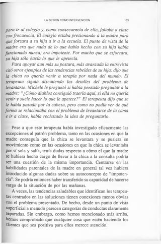 LA SESION COMO INTERVENCION 103
para ir al colegio y, como consecuencia de ello, faltaba a clase
con frecuencia. El colegio estaba presionando a la madre para
que forzara a su hija a ir a la escuela. El punto de vista de la
madre era que nada de lo que había hecho con su hija había
funcionado nunca; era impotente. Por mucho que se esforzara,
su hija sólo hacía lo que le apetecía.
Para apoyar aun más su postura, más avanzada la entrevista
citó otros ejemplos de las tendencias rebeldes de su hija: dijo que
la chica no quería venir a terapia por nada del mundo. El
terapeuta siguió discutiendo los detalles del problema de
levantarse. Michele le preguntó si había pensado preguntar a la
madre: “¿Cómo diablos consiguió traerla aquí, si ella no quería
venir y suele hacer lo que le apetece?” El terapeuta dijo que se
le había pasado por la cabeza, pero como no podía ver de qué
forma se relacionaba con el problema de levantarse de la cama
e ir a clase, había rechazado la idea de preguntarlo.
Pese a que este terapeuta había investigado eficazmente las
excepciones al patrón problema, tanto en las ocasiones en que la
madre conseguía que la chica se levantara y se pusiera en
movimiento como en las ocasiones en que la chica se levantaba
por sí sola y salía, tenía dudas respecto a cómo el que la madre
se hubiera hecho cargo de llevar a la chica a la consulta podría
ser una cuestión de la misma importancia. Centrarse en las
habilidades parentales de la madre en general tal vez hubiera
introducido algunas dudas sobre su autoconcepto de “impoten­
cia”. Se podría entonces haber transferido su capacidad de hacerse
cargo de la situación de por las mañanas.
A veces, las tendencias saludables que identifican los terapeu­
tas centrados en las soluciones tienen conexiones menos obvias
con el problema presentado. De hecho, desde un punto de vista
superficial a menudo parecen categorías de conductas claramente
separadas. Sin embargo, como hemos mencionado más arriba,
hemos comprobado que cualquier cosa que estén haciendo los
clientes que sea positiva para ellos merece atención.
 