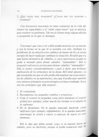 104 EN BUSCA DE SOLUCIONES
7. ¿Qué h a c e s pa r a d iv e r t ir t e ? ¿ C u á les so n tu s a fic io n es o
in t e r e se s?
Con frecuencia buscamos en otros contextos de la vida del
cliente las capacidades y el “saber cómo hacer” que se necesita
para resolver su problema. Tal vez el cliente tenga alguna afición
u ocupación en la que se destaque.
Una mujer que vino a ver a Bill estaba molesta con su marido
y con la forma en la que él se portaba con ella. Atribuía los
problemas de su relación a los cambios de humor de él y se sentía
incapaz de hacer nada que cambiase la situación. Resultó que era
una buena domadora de caballos, a cuya experiencia acudía la
gente a menudo para domar caballos “indomables”. Bill le
preguntó cuál era su secreto para domar caballos “indomables”.
Ella se animó considerablemente y pasó a darle una brillante
explicación de los principios de la doma. Bill tomó apuntes, ya
que enseguida vio que no sólo podía ella emplear sus conocimien­
tos de caballos en su matrimonio, sino que él podía usar también
esos mismos principios en psicoterapia con buen resultado. Estos
son los principios que ella enunció:
1. Sé consistente.
2. Recompensa los pequeños cambios y progresos.
3. Cede el control en pequeñas cosas para mantener el control
global (por ejemplo, soltar una de las riendas si el caballo se
te enfrenta).
4. No te desanimes. No te quedes atascado haciendo cosas
ineficaces (por ejemplo, enfadándote). Si te quedas atascado,
interrumpe la sesión y vuelve a empezar de nuevo en otro
momento.
Bill le dijo que debía actuar como si su marido fuera ¡*n
caballo, pero no decírselo, porque él podía tomárselo mal. Se
 
