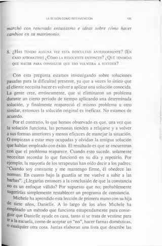 LA SESION COMO INTERVENCION 105
marchó con renovado entusiasmo e ideas sobre cómo hacer
cambios en su matrimonio.
8. ¿Has t e n id o a lg u n a v ez esta d ific u l t a d a n t e r io r m e n t e ? (En
c a s o a f ir m a t iv o ) ¿Cómo la r e so l v is t e e n t o n c e s ? ¿Qué ten d ría s
q u e h a c er pa ra c o n se g u ir q u e eso v o l v ie r a a su c e d e r ?
Con esta pregunta estamos investigando sobre soluciones
pasadas para la dificultad presente, ya que a veces lo único que
el cliente necesita hacer es volver a aplicar una solución conocida.
La gente cree, erróneamente, que si eliminaron un problema
durante un cierto período de tiempo aplicando una determinada
solución, y finalmente reapareció el mismo problema u otro
similar, entonces la solución original es ineficaz. No estamos de
acuerdo.
Por el contrario, lo que hemos observado es que, una vez que
la solución funciona, las personas tienden a relajarse y a volver
a sus formas anteriores y menos eficaces de manejar la situación.
O empiezan a estar muy ocupadas y olvidan la antigua solución
que habían empleado con éxito. El resultado es que se encuentran
con que el problema reaparece. Cuando esto sucede, solamente
necesitan recordar lo que funcionó en su día y repetirlo. Por
ejemplo, la mayoría de los terapeutas han oído decir a los padres:
“Cuando soy constante y me mantengo firme, él obedece las
normas. En cuanto bajo la guardia se me vuelve a subir a las
barbas”. ¿Llegarías entonces a la conclusión de que la constancia
ho es un enfoque válido? Por supuesto que no; probablemente
sugerirías simplemente restablecer un programa de constancia.
Michele ha aprendido esta lección de primera mano con su hija
de siete años, Danielle. A lo largo de los años Michele ha
ernpleado un método que funciona estupendamente para conse­
guir que Danielle ayude en casa, tanto si se trata de vestirse para
lr a la escuela, como de aceptar un “no”, hacer faenas domésticas,
° cualquier otra cosa. Juntas elaboran una lista que describe las
 