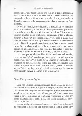 106 EN BUSCA DE SOLUCIONES
cosas que hay que hacer, junto a una caja en la que se coloca una
ficha o una estrella si se la ha merecido. La “buena conducta” es
merecedora de una ficha o una estrella. Por alguna razón, a
Danielle siempre le ha encantado este plan y siempre ha fun­
cionado.
De vez en cuando, Danielle, como la mayoría de los niños de
siete años, vuelve a portarse mal. El único problema es que, antes
de acordarse de volver a la vieja rutina de la lista, Michele suele
intentar muchas cosas ineficaces: amenazar, gritar y chillar,
recurrir al time-out, etc. Finalmente, a veces días o meses más
tarde se acuerda de hacer lo que una vez funcionó y como era de
prever, Danielle responde positivamente (¡Doctor, cúrese usted
mismo!). La clave está en pillarse a uno mismo en plena
oposición, intentando hacer las cosas por las malas, y recordar
entonces la forma de volver a la calma, y llevarla a cabo.
Una vez que los clientes identifican soluciones del pasado,
preguntamos: “¿Qué tendrías que hacer para conseguir que eso
sucediera de nuevo?” A cierto nivel, estamos preguntando si la
situación ha cambiado de tal forma que habría obstáculos para
volver a aplicar la solución. En ese caso, ¿cómo se podrían
superar? Si no los hay, se sugiere indirectamente que hagan eso
precisamente, volver a aplicar la solución previa.
Normalizar y despatologizar
Si se nos obligara a especular acerca de las causas de muchas
dificultades que llevan a la gente a terapia, diríamos que estas
dificultades han surgido a partir de algunos eventos casuales que
simplemente se mantuvieron el tiempo suficiente como para
llegar a ser considerados un problema. Tendemos a verlas, no
como manifestaciones patológicas, sino como dificultades ordi­
narias de la vida.
Una de las directrices generales que nos guían durante la sesión
es considerar la situación del cliente o de la familia como algo
 