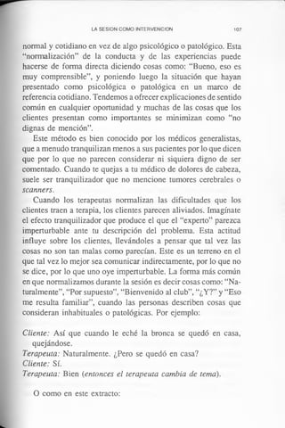 LA SESION COMO INTERVENCION 107
normal y cotidiano en vez de algo psicológico o patológico. Esta
“normalización” de la conducta y de las experiencias puede
hacerse de forma directa diciendo cosas como: “Bueno, eso es
muy comprensible”, y poniendo luego la situación que hayan
presentado como psicológica o patológica en un marco de
referencia cotidiano. Tendemos a ofrecer explicaciones de sentido
común en cualquier oportunidad y muchas de las cosas que los
clientes presentan como importantes se minimizan como “no
dignas de mención”.
Este método es bien conocido por los médicos generalistas,
que a menudo tranquilizan menos a sus pacientes por lo que dicen
que por lo que no parecen considerar ni siquiera digno de ser
comentado. Cuando te quejas a tu médico de dolores de cabeza,
suele ser tranquilizador que no mencione tumores cerebrales o
scanners.
Cuando los terapeutas normalizan las dificultades que los
clientes traen a terapia, los clientes parecen aliviados. Imagínate
el efecto tranquilizador que produce el que el “experto” parezca
imperturbable ante tu descripción del problema. Esta actitud
influye sobre los clientes, llevándoles a pensar que tal vez las
cosas no son tan malas como parecían. Este es un terreno en el
que tal vez lo mejor sea comunicar indirectamente, por lo que no
se dice, por lo que uno oye imperturbable. La forma más común
en que normalizamos durante la sesión es decir cosas como: “Na­
turalmente”, “Por supuesto”, “Bienvenido al club”, “¿Y?” y “Eso
me resulta familiar”, cuando las personas describen cosas que
consideran inhabituales o patológicas. Por ejemplo:
Cliente: Así que cuando le eché la bronca se quedó en casa,
quejándose.
Terapeuta: Naturalmente. ¿Pero se quedó en casa?
Cliente: Sí.
Terapeuta: Bien (entonces el terapeuta cambia de tema).
O como en este extracto:
 