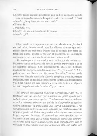 108 EN BUSCA DE SOLUCIONES
Cliente: Tengo algunos problemas con mi hijo de 8 años debido
a su enfermedad crónica. Le quiero... de vez en cuando (risas).
Michele: ¿Le quieres de vez en cuando?
Cliente: Sí.
Terapeuta: ¿Y?
Cliente: De vez en cuando no le quiero.
Michele: ¿Y?
Observando a terapeutas que no van dando este feedback
normalizador, hemos notado que los clientes asumen que real­
mente tienen un problema. Puesto que el silencio por parte del
terapeuta puede ayudar a reificar el problema, es importante
reestructurar activamente la situación como normal.
Sin embargo, existen modos más indirectos de normalizar.
Podemos contar anécdotas de nuestra propia experiencia o de la
de nuestros amigos. Son especialmente útiles las historias
mediante las que podemos dar a entender: “Sí, yo también”. A los
padres que describen a su hijo como “inmaduro” se les puede
contar una historia acerca de cómo la terapeuta, de niña, parecía
inmadura, pero en realidad simplemente tardaba en desarrollarse
y al final resultó ser más madura y tener más éxito que algunos
de sus compañeros más “maduros” y precoces.
Bill empleó con eficacia el método normalizador del “Sí, yo
también” con un hombre que inicialmente pidió ayuda para
reducir su alta presión sanguínea. También mencionó casualmen­
te en los primeros minutos que quizás la alta presión sanguínea
estaba causando la impotencia que sufría últimamente. Tras
varias sesiones, su tensión estaba más baja y él estaba convencido
de que seguiría así. Bill le preguntó si había alguna otra cosa que
le preocupara. Entonces él comentó su preocupación por su
impotencia, un tema que le había resultado demasiado embara­
zoso como para hacer hincapié sobre él de entrada, pero que en
realidad le preocupaba más que la tensión alta. Bill habló con
 