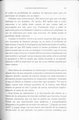 LA SESION COMO INTERVENCION 109
él sobre la posibilidad de emplear la hipnosis para esto y/o
participar en terapia con su mujer.
Durante esta conversación, Bill mencionó que esto era algo
habitual en los hombres. De hecho, Bill había sido a veces
impotente y se había dado cuenta de que cuanto más se
preocupaba por ello, peor era. Finalmente llegó a saber lo
suficiente para sencillamente relajarse y dedicarse a disfrutar, en
vez de esforzarse por tener una erección. No había tenido el
problema desde entonces.
Cuando el hombre volvió a la sesión siguiente dijo que ya no
era necesaria la hipnosis porque ya no tenía el problema de
impotencia. Cuando se le preguntó qué había motivado el cambio,
dijo que oír que Bill había tenido el mismo problema le había
hecho pensar que no era, en realidad, irreversible y que él no era
tan raro como creía ser. Cuando Bill se encontró casualmente con
este hombre y su mujer varias semanas más tarde, ella se sonrojó
y agradeció a Bill la ayuda que había prestado a su marido,
dejando a Bill la impresión de que las cosas habían seguido por
buen camino.
Otra forma de normalizar es interrumpir la descripción que el
cliente hace de una situación y proceder a terminar la historia con
algunos detalles sacados de nuestro trabajo con otras personas y
de nuestra propia experiencia en situaciones similares. Anticipar
lo que el cliente se dispone a describir (por ejemplo: “No me lo
digas, cuanto más intentas quitártelo de la cabeza, más difícil
resulta no pensar en ello”) puede, de nuevo, normalizar implíci­
tamente el tema de ese relato.
Una forma de adelantarse a la descripción del cliente es a
través de las preguntas de elección múltiple que hacemos, lo que
muestra claramente que ese tipo de patrón nos resulta familiar.
Puede ser una intervención muy poderosa y tranquilizadora
preguntar a los padres de un niño con rabietas: “¿Alguna vez hace
esto?” y seguir luego con una buena descripción de la conducta
de ese niño. Si, por ejemplo, los padres cuentan, sombríos, que
 