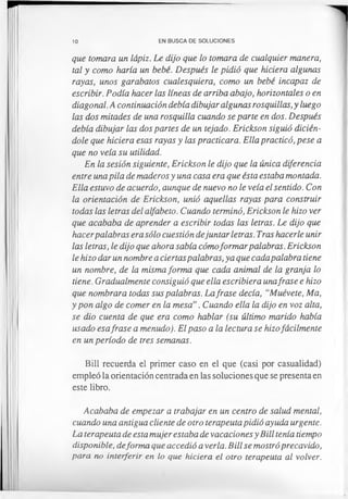 10 EN BUSCA DE SOLUCIONES
que tomara un lápiz. Le dijo que lo tomara de cualquier manera,
tal y como haría un bebé. Después le pidió que hiciera algunas
rayas, unos garabatos cualesquiera, como un bebé incapaz de
escribir. Podía hacer las líneas de arriba abajo, horizontales o en
diagonal. A continuación debía dibujar algunas rosquillas,y luego
las dos mitades de una rosquilla cuando se parte en dos. Después
debía dibujar las dos partes de un tejado. Erickson siguió dicién-
dole que hiciera esas rayas y las practicara. Ella practicó, pese a
que no veía su utilidad.
En la sesión siguiente, Erickson le dijo que la única diferencia
entre una pila de maderos y una casa era que ésta estaba montada.
Ella estuvo de acuerdo, aunque de nuevo no le veía el sentido. Con
la orientación de Erickson, unió aquellas rayas para construir
todas las letras del alfabeto. Cuando terminó, Erickson le hizo ver
que acababa de aprender a escribir todas las letras. Le dijo que
hacerpalabras era sólo cuestión dejuntar letras. Tras hacerle unir
las letras, le dijo que ahora sabía cómoformar palabras.Erickson
le hizo dar un nombre a ciertaspalabras, ya que cadapalabra tiene
un nombre, de la misma forma que cada animal de la granja lo
tiene. Gradualmente consiguió que ella escribiera unafrase e hizo
que nombrara todas sus palabras. Lafrase decía, “Muévete, Ma,
y pon algo de comer en la mesa”. Cuando ella la dijo en voz alta,
se dio cuenta de que era como hablar (su último marido había
usado esafrase a menudo). El paso a la lectura se hizofácilmente
en un período de tres semanas.
Bill recuerda el primer caso en el que (casi por casualidad)
empleó la orientación centrada en las soluciones que se presenta en
este libro.
Acababa de empezar a trabajar en un centro de salud mental,
cuando una antigua cliente de otro terapeuta pidió ayuda urgente.
La terapeuta de esta mujer estaba de vacaciones y Bill tenía tiempo
disponible, deforma que accedió a verla. Bill se mostró precavido,
para no interferir en lo que hiciera el otro terapeuta al volver.
 