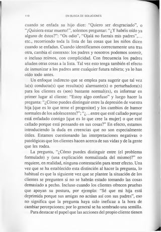 110 EN BUSCA DE SOLUCIONES
cuando se enfada su hijo dice: “Quiero ser desgraciado”, o
“¡Quisiera estar muerto!”, solemos preguntar: “¿Y habéis oído ya
alguno de éstos?”: “Os odio”, “Ojalá no fuerais mis padres”,...
etc., recorriendo toda la lista de las cosas que los niños dicen
cuando se enfadan. Cuando identificamos correctamente una tras
otra, cambia el contexto: los padres y nosotros podemos sonreír,
o incluso reímos, con complicidad. Con frecuencia los padres
añaden otras cosas a la lista. Tal vez esto tenga también el efecto
de inmunizar a los padres ante cualquier futura rabieta; ya lo han
oído todo antes.
Un enfoque indirecto que se emplea para sugerir que tal vez
la(s) conducta(s) que resulta(n) alarmante(s) o perturbadora(s)
para los clientes es (son) bastante normal(es), es informar en
primer lugar al cliente: “Estoy algo confuso” y luego hacer la
pregunta: “¿Cómo puedes distinguir entre la depresión de vuestra
hija [que es lo que teme el progenitor] y los cambios de humor
normales de los adolescentes?”; “¿...entre que esté callado porque
está enfadado contigo [que es lo que cree la mujer] o que esté
callado porque está pensando en sus cosas?” En efecto, estamos
introduciendo la duda en creencias que no son especialmente
útiles. Estamos cuestionando las interpretaciones negativas o
patológicas que los clientes hacen acerca de sus vidas y de la gente
que les rodea.
La pregunta, “¿Cómo puedes distinguir entre (el problema
formulado) y (una explicación normalizada del mismo)?” no
requiere, en realidad, ninguna contestación para tener efecto. Una
vez que se ha establecido esta distinción al hacer la pregunta, lo
habitual es que la siguiente vez que se plantee la situación de los
clientes se pregunten si no se habrán estado tomando las cosas
demasiado a pecho. Incluso cuando los clientes ofrecen pruebas
que apoyan su postura, por ejemplo: “Sé que mi hija está
deprimida porque sus amigas no actúan así con sus padres”, eso
no significa que la pregunta haya sido ineficaz a la hora de
cambiar percepciones; por lo general se ha sembrado una semilla.
Para destacar el papel que las acciones del propio cliente tienen
 