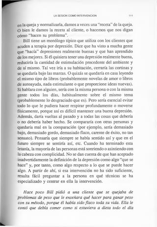 LA SESION COMO INTERVENCION 111
en la queja y normalizarla, damos a veces una “receta” de la queja.
O bien le damos la receta al cliente, o hacemos que nos digan
cómo “hacen su problema”.
Bill tiene un monólogo típico que utiliza con los clientes que
acuden a terapia por depresión. Dice que ha visto a mucha gente
que “hacía” depresiones realmente buenas y que han aprendido
de los mejores. Si él quisiera tener una depresión realmente buena,
reduciría la cantidad de estimulación procedente del ambiente y
de sí mismo. Tal vez iría a su habitación, cerraría las cortinas y
se quedaría bajo las mantas. O quizás se quedaría en casa leyendo
el mismo tipo de libros (probablemente novelas de amor o libros
de autoayuda, nada estimulante o que proporcione ideas nuevas).
Si hablara con alguien, sería con la misma persona o con la misma
gente todos los días, habitualmente sobre el mismo tema
(probablemente lo desgraciado que es). Pero sería esencial evitar
todo lo que le pudiera hacer respirar profundamente o moverse
físicamente, porque así es difícil mantener una buena depresión.
Además, daría vueltas al pasado y a todas las cosas que debería
o no debería haber hecho. Se compararía con otras personas y
quedaría mal en la comparación (por ejemplo, sería demasiado
bajo, demasiado gordo, demasiado flaco, carente de éxito, no tan
sensato). Pensaría que siempre se había sentido así y que en el
futuro siempre se sentiría así, etc. Cuando ha terminado esta
letanía, la mayoría de las personas está sonriendo o asintiendo con
la cabeza con complicidad. No se dan cuenta de que han aceptado
inadvertidamente la definición de la depresión como algo “que se
hace” y, por tanto, como algo respecto a lo que se puede hacer
algo. A partir de ahí, si esa intervención no ha sido suficiente,
resulta fácil preguntar a la persona en qué técnicas se ha
especializado y centrar en ella la intervención.
Hace poco Bill pidió a una cliente que se quejaba de
problemas de peso que le enseñara qué hacer para ganar peso
con su método, porque él había sido flaco toda su vida. Ella le
contó que debía comer como si estuviera a dieta todo el día
 