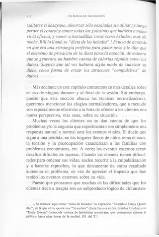 112 EN BUSCA DE SOLUCIONES
(saltarse el desayuno, almorzar sólo ensaladas sin aliñar) y luego
perder el control y comer todas las golosinas que hubiera a mano
en la oficina, y comer a hurtadillas cosas como helados, muy de
noche. Bill la llamó su “dieta de los helados”} Estuvo de acuerdo
en que era una estrategia perfecta para ganar peso y le dijo que
el elemento de privación de la dieta parecía esencial, de manera
que se generara un hambre canina de calorías rápidas como los
dulces. Sugirió que tal vez hubiera algún modo de suavizar su
dieta, como forma de evitar los atracones “compulsivos” de
dulces.
Más adelante en este capítulo entraremos en más detalles sobre
el uso de elogios durante y al final de la sesión. Sin embargo,
puesto que esta sección abarca las técnicas normalizadoras,
queremos mencionar los elogios normalizadores, que a menudo
son especialmente efectivos a la hora de ofrecer a los clientes una
nueva perspectiva, más sana, sobre su situación.
Muchas veces los clientes no se dan cuenta de que los
problemas y/o la angustia que experimentan son simplemente una
respuesta natural y normal ante los eventos vitales. El duelo que
sigue a una pérdida, en los hogares llenos de niños reina el caos,
la tensión y la preocupación caracterizan a las familias con
problemas económicos, etc. A veces los eventos externos crean
desafíos difíciles de superar. Cuando los clientes tienen dificul­
tades para ordenar sus vidas, suelen recurrir a la culpabilización
y a hacerse reproches, lo que únicamente da como resultado
aumentar el problema, en vez de apreciar el impacto que han
tenido los eventos externos sobre su vida.
Puesto que pensamos que muchas de las dificultades que los
clientes traen a terapia son un subproducto lógico de circunstan-
1. Se traduce aquí como “dieta de helados” la expresión “Scarsdale Dairy Queen
diet”, en la que el terapeuta une “Scarsdale” (dieta famosa en los Estados Unidos) con
“Dairy Queen” (conocida cadena de heladerías americana, que permanece abierta al
público hasta altas horas de la noche). [N. del T.]
 
