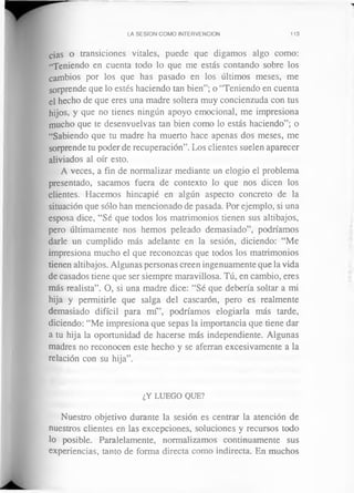 LA SESION COMO INTERVENCION 113
cias o transiciones vitales, puede que digamos algo como:
“Teniendo en cuenta todo lo que me estás contando sobre los
cambios por los que has pasado en los últimos meses, me
sorprende que lo estés haciendo tan bien”; o “Teniendo en cuenta
el hecho de que eres una madre soltera muy concienzuda con tus
hijos, y que no tienes ningún apoyo emocional, me impresiona
mucho que te desenvuelvas tan bien como lo estás haciendo”; o
“Sabiendo que tu madre ha muerto hace apenas dos meses, me
sorprende tu poder de recuperación”. Los clientes suelen aparecer
aliviados al oír esto.
A veces, a fin de normalizar mediante un elogio el problema
presentado, sacamos fuera de contexto lo que nos dicen los
clientes. Hacemos hincapié en algún aspecto concreto de la
situación que sólo han mencionado de pasada. Por ejemplo, si una
esposa dice, “Sé que todos los matrimonios tienen sus altibajos,
pero últimamente nos hemos peleado demasiado”, podríamos
darle un cumplido más adelante en la sesión, diciendo: “Me
impresiona mucho el que reconozcas que todos los matrimonios
tienen altibajos. Algunas personas creen ingenuamente que la vida
de casados tiene que ser siempre maravillosa. Tú, en cambio, eres
más realista”. O, si una madre dice: “Sé que debería soltar a mi
hija y permitirle que salga del cascarón, pero es realmente
demasiado difícil para mí”, podríamos elogiarla más tarde,
diciendo: “Me impresiona que sepas la importancia que tiene dar
a tu hija la oportunidad de hacerse más independiente. Algunas
madres no reconocen este hecho y se aferran excesivamente a la
relación con su hija”.
¿Y LUEGO QUE?
Nuestro objetivo durante la sesión es centrar la atención de
nuestros clientes en las excepciones, soluciones y recursos todo
lo posible. Paralelamente, normalizamos continuamente sus
experiencias, tanto de forma directa como indirecta. En muchos
 