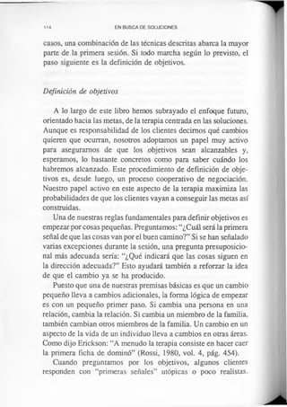 114 EN BUSCA DE SOLUCIONES
casos, una combinación de las técnicas descritas abarca la mayor
parte de la primera sesión. Si todo marcha según lo previsto, el
paso siguiente es la definición de objetivos.
Definición de objetivos
A lo largo de este libro hemos subrayado el enfoque futuro,
orientado hacia las metas, de la terapia centrada en las soluciones.
Aunque es responsabilidad de los clientes decimos qué cambios
quieren que ocurran, nosotros adoptamos un papel muy activo
para aseguramos de que los objetivos sean alcanzables y,
esperamos, lo bastante concretos como para saber cuándo los
habremos alcanzado. Este procedimiento de definición de obje­
tivos es, desde luego, un proceso cooperativo de negociación.
Nuestro papel activo en este aspecto de la terapia maximiza las
probabilidades de que los clientes vayan a conseguir las metas así
construidas.
Una de nuestras reglas fundamentales para definir objetivos es
empezar por cosas pequeñas. Preguntamos: “¿Cuál será la primera
señal de que las cosas van por el buen camino?” Si se han señalado
varias excepciones durante la sesión, una pregunta presuposicio-
nal más adecuada sería: “¿Qué indicará que las cosas siguen en
la dirección adecuada?” Esto ayudará también a reforzar la idea
de que el cambio ya se ha producido.
Puesto que una de nuestras premisas básicas es que un cambio
pequeño lleva a cambios adicionales, la forma lógica de empezar
es con un pequeño primer paso. Si cambia una persona en una
relación, cambia la relación. Si cambia un miembro de la familia,
también cambian otros miembros de la familia. Un cambio en un
aspecto de la vida de un individuo lleva a cambios en otras áreas.
Como dijo Erickson: “A menudo la terapia consiste en hacer caer
la primera ficha de dominó” (Rossi, 1980, vol. 4, pág. 454).
Cuando preguntamos por los objetivos, algunos clientes
responden con “primeras señales” utópicas o poco realistas.
 