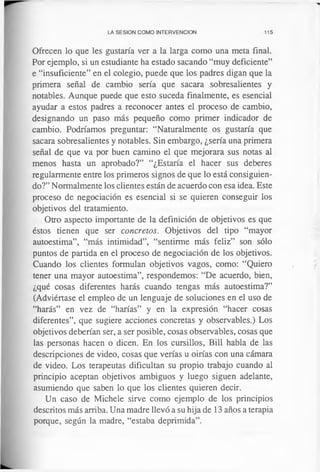 LA SESION COMO INTERVENCION 115
Ofrecen lo que les gustaría ver a la larga como una meta final.
Por ejemplo, si un estudiante ha estado sacando “muy deficiente”
e “insuficiente” en el colegio, puede que los padres digan que la
primera señal de cambio sería que sacara sobresalientes y
notables. Aunque puede que esto suceda finalmente, es esencial
ayudar a estos padres a reconocer antes el proceso de cambio,
designando un paso más pequeño como primer indicador de
cambio. Podríamos preguntar: “Naturalmente os gustaría que
sacara sobresalientes y notables. Sin embargo, ¿sería una primera
señal de que va por buen camino el que mejorara sus notas al
menos hasta un aprobado?” “¿Estaría el hacer sus deberes
regularmente entre los primeros signos de que lo está consiguien­
do?” Normalmente los clientes están de acuerdo con esa idea. Este
proceso de negociación es esencial si se quieren conseguir los
objetivos del tratamiento.
Otro aspecto importante de la definición de objetivos es que
éstos tienen que ser concretos. Objetivos del tipo “mayor
autoestima”, “más intimidad”, “sentirme más feliz” son sólo
puntos de partida en el proceso de negociación de los objetivos.
Cuando los clientes formulan objetivos vagos, como: “Quiero
tener una mayor autoestima”, respondemos: “De acuerdo, bien,
¿qué cosas diferentes harás cuando tengas más autoestima?”
(Adviértase el empleo de un lenguaje de soluciones en el uso de
“harás” en vez de “harías” y en la expresión “hacer cosas
diferentes”, que sugiere acciones concretas y observables.) Los
objetivos deberían ser, a ser posible, cosas observables, cosas que
las personas hacen o dicen. En los cursillos, Bill habla de las
descripciones de video, cosas que verías u oirías con una cámara
de video. Los terapeutas dificultan su propio trabajo cuando al
principio aceptan objetivos ambiguos y luego siguen adelante,
asumiendo que saben lo que los clientes quieren decir.
Un caso de Michele sirve como ejemplo de los principios
descritos más arriba. Una madre llevó a su hija de 13 años a terapia
porque, según la madre, “estaba deprimida”.
 