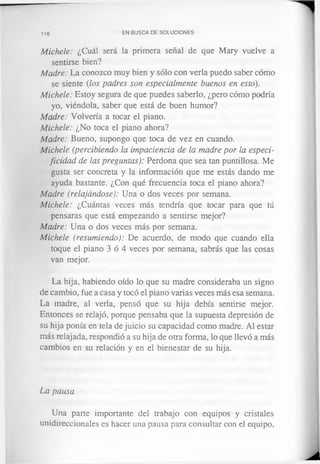 116 EN BUSCA DE SOLUCIONES
Michele: ¿Cuál será la primera señal de que Mary vuelve a
sentirse bien?
Madre: La conozco muy bien y sólo con verla puedo saber cómo
se siente (los padres son especialmente buenos en esto).
Michele: Estoy segura de que puedes saberlo, ¿pero cómo podría
yo, viéndola, saber que está de buen humor?
Madre: Volvería a tocar el piano.
Michele: ¿No toca el piano ahora?
Madre: Bueno, supongo que toca de vez en cuando.
Michele (percibiendo la impaciencia de la madre por la especi­
ficidad de las preguntas): Perdona que sea tan puntillosa. Me
gusta ser concreta y la información que me estás dando me
ayuda bastante. ¿Con qué frecuencia toca el piano ahora?
Madre (relajándose): Una o dos veces por semana.
Michele: ¿Cuántas veces más tendría que tocar para que tú
pensaras que está empezando a sentirse mejor?
Madre: Una o dos veces más por semana.
Michele (resumiendo): De acuerdo, de modo que cuando ella
toque el piano 3 ó 4 veces por semana, sabrás que las cosas
van mejor.
La hija, habiendo oído lo que su madre consideraba un signo
de cambio, fue a casa y tocó el piano varias veces más esa semana.
La madre, al verla, pensó que su hija debía sentirse mejor.
Entonces se relajó, porque pensaba que la supuesta depresión de
su hija ponía en tela de juicio su capacidad como madre. Al estar
más relajada, respondió a su hija de otra forma, lo que llevó a más
cambios en su relación y en el bienestar de su hija.
La pausa
Una parte importante del trabajo con equipos y cristales
unidireccionales es hacer una pausa para consultar con el equipo,
 