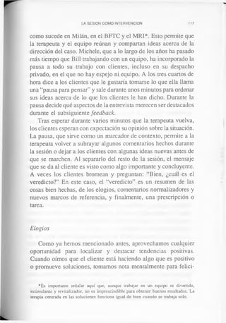 LA SESION COMO INTERVENCION 117
como sucede en Milán, en el BFTC y el MRI*. Esto permite que
la terapeuta y el equipo reúnan y compartan ideas acerca de la
dirección del caso. Michele, que a lo largo de los años ha pasado
más tiempo que Bill trabajando con un equipo, ha incorporado la
pausa a todo su trabajo con clientes, incluso en su despacho
privado, en el que no hay espejo ni equipo. A los tres cuartos de
hora dice a los clientes que le gustaría tomarse lo que ella llama
una “pausa para pensar” y sale durante unos minutos para ordenar
sus ideas acerca de lo que los clientes le han dicho. Durante la
pausa decide qué aspectos de la entrevista merecen ser destacados
durante el subsiguiente feedback.
Tras esperar durante varios minutos que la terapeuta vuelva,
los clientes esperan con expectación su opinión sobre la situación.
La pausa, que sirve como un marcador de contexto, permite a la
terapeuta volver a subrayar algunos comentarios hechos durante
la sesión o dejar a los clientes con algunas ideas nuevas antes de
que se marchen. Al separarlo del resto de la sesión, el mensaje
que se da al cliente es visto como algo importante y concluyente.
A veces los clientes bromean y preguntan: “Bien, ¿cuál es el
veredicto?” En este caso, el “veredicto” es un resumen de las
cosas bien hechas, de los elogios, comentarios normalizadores y
nuevos marcos de referencia, y finalmente, una prescripción o
tarea.
Elogios
Como ya hemos mencionado antes, aprovechamos cualquier
oportunidad para localizar y destacar tendencias positivas.
Cuando oímos que el cliente está haciendo algo que es positivo
o promueve soluciones, tomamos nota mentalmente para felici­
*Es importante señalar aquí que, aunque trabajar en un equipo es divertido,
estimulante y revitalizador, no es imprescindible para obtener buenos resultados. La
terapia centrada en las soluciones funciona igual de bien cuando se trabaja solo.
 