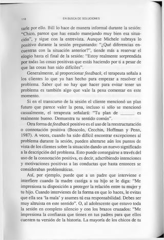 118 EN BUSCA DE SOLUCIONES
tarle por ello. Bill lo hace de manera informal durante la sesión:
“Chico, parece que has estado manejando muy bien esa situa­
ción”, y sigue con la entrevista. Aunque Michele subraya lo
positivo durante la sesión preguntando: “¿Qué diferencias en­
cuentras con la situación anterior?”, tiende más a reservar el
elogio hasta el final de la sesión: “Estoy realmente sorprendida
por todas las cosas positivas que estás haciendo por ti a pesar de
que las cosas han sido difíciles”.
Generalmente, al proporcionarfeedback, el terapeuta señala a
los clientes lo que ya han hecho para empezar a resolver el
problema. Saber qué no hay que hacer para evitar tener un
problema es también algo que vale la pena comentar en este
momento.
Si en el transcurso de la sesión el cliente mencionó un plan
futuro que parece valer la pena, incluso si sólo se mencionó
casualmente, el terapeuta señalará: “Tu plan de ______ es
realmente bueno. Demuestra tu sentido común”.
Otra forma defeedback positivo es el uso de la reestructuración
o connotación positiva (Boscolo, Cecchin, Hoffman y Penn,
1987). A veces, cuando ha sido difícil encontrar excepciones al
problema durante la sesión, pueden alterarse aún los puntos de
vista de los clientes sobre la situación dando un nuevo significado
a la descripción del problema. Esto puede conseguirse a través del
uso de la connotación positiva, es decir, adscribiendo intenciones
y motivaciones positivas a las conductas que hasta entonces se
consideraban problemáticas.
Así, por ejemplo, puede que a un padre que interviene e
interfiere cuando la madre castiga a su hijo se le diga: “Me
impresiona tu disposición a proteger la relación entre tu mujer y
tu hijo. Cuando intervienes de la forma en que lo haces, le evitas
que ella sea ‘la mala’ y asumes tú esa responsabilidad. Debes ser
muy altruista en este sentido”. O, al adolescente que estuvo toda
la sesión en completo silencio y con los brazos cruzados: “Me
impresiona la confianza que tienes en tus padres para que ellos
cuenten tu versión de la historia. La mayoría de los chicos de tu
 