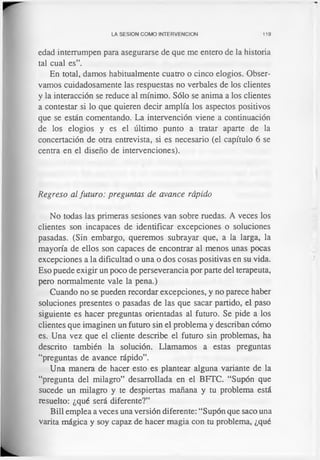 LA SESION COMO INTERVENCION 119
edad interrumpen para asegurarse de que me entero de la historia
tal cual es”.
En total, damos habitualmente cuatro o cinco elogios. Obser­
vamos cuidadosamente las respuestas no verbales de los clientes
y la interacción se reduce al mínimo. Sólo se anima a los clientes
a contestar si lo que quieren decir amplía los aspectos positivos
que se están comentando. La intervención viene a continuación
de los elogios y es el último punto a tratar aparte de la
concertación de otra entrevista, si es necesario (el capítulo 6 se
centra en el diseño de intervenciones).
Regreso al futuro: preguntas de avance rápido
No todas las primeras sesiones van sobre ruedas. A veces los
clientes son incapaces de identificar excepciones o soluciones
pasadas. (Sin embargo, queremos subrayar que, a la larga, la
mayoría de ellos son capaces de encontrar al menos unas pocas
excepciones a la dificultad o una o dos cosas positivas en su vida.
Eso puede exigir un poco de perseverancia por parte del terapeuta,
pero normalmente vale la pena.)
Cuando no se pueden recordar excepciones, y no parece haber
soluciones presentes o pasadas de las que sacar partido, el paso
siguiente es hacer preguntas orientadas al futuro. Se pide a los
clientes que imaginen un futuro sin el problema y describan cómo
es. Una vez que el cliente describe el futuro sin problemas, ha
descrito también la solución. Llamamos a estas preguntas
“preguntas de avance rápido”.
Una manera de hacer esto es plantear alguna variante de la
“pregunta del milagro” desarrollada en el BFTC. “Supón que
sucede un milagro y te despiertas mañana y tu problema está
resuelto: ¿qué será diferente?”
Bill emplea a veces una versión diferente: “Supón que saco una
varita mágica y soy capaz de hacer magia con tu problema, ¿qué
 