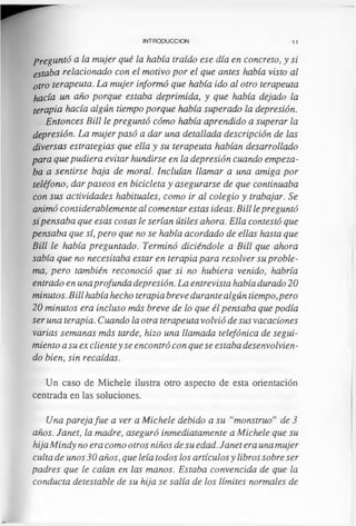 INTRODUCCION 11
Preguntó a la mujer qué la había traído ese día en concreto, y si
estaba relacionado con el motivo por el que antes había visto al
otro terapeuta. La mujer informó que había ido al otro terapeuta
hacía un año porque estaba deprimida, y que había dejado la
terapia hacía algún tiempo porque había superado la depresión.
Entonces Bill le preguntó cómo había aprendido a superar la
depresión. La mujer pasó a dar una detallada descripción de las
diversas estrategias que ella y su terapeuta habían desarrollado
para que pudiera evitar hundirse en la depresión cuando empeza­
ba a sentirse baja de moral. Incluían llamar a una amiga por
teléfono, dar paseos en bicicleta y asegurarse de que continuaba
con sus actividades habituales, como ir al colegio y trabajar. Se
animó considerablemente al comentar estas ideas. Bill lepreguntó
si pensaba que esas cosas le serían útiles ahora. Ella contestó que
pensaba que sí, pero que no se había acordado de ellas hasta que
Bill le había preguntado. Terminó diciéndole a Bill que ahora
sabía que no necesitaba estar en terapia para resolver su proble­
ma, pero también reconoció que si no hubiera venido, habría
entrado en unaprofunda depresión. La entrevista había durado 20
minutos. Bill había hecho terapia breve durante algún tiempo,pero
20 minutos era incluso más breve de lo que él pensaba que podía
ser una terapia. Cuando la otra terapeuta volvió de sus vacaciones
varias semanas más tarde, hizo una llamada telefónica de segui­
miento a su ex clientey se encontró con que se estaba desenvolvien­
do bien, sin recaídas.
Un caso de Michele ilustra otro aspecto de esta orientación
centrada en las soluciones.
Una pareja fue a ver a Michele debido a su “monstruo” de 3
años. Janet, la madre, aseguró inmediatamente a Michele que su
hija Mindy no era como otros niños de su edad. Janet era una mujer
culta de unos 30 años, que leía todos los artículosy libros sobre ser
padres que le caían en las manos. Estaba convencida de que la
conducta detestable de su hija se salía de los límites normales de
 