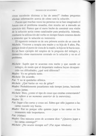 120 EN BUSCA DE SOLUCIONES
cosas sucederán distintas a las de antes?” Ambas preguntas
elicitan información acerca de cómo será la solución.
Puesto que muchas veces las personas no se han imaginado el
futuro con el problema resuelto, éste resulta ser a menudo un
ejercicio útil. Parece que el mero hecho de construir una visión
de la solución actúa como catalizador para producirla. Además,
mediante la utilización del verbo en tiempo futuro estamos dando
a entender que la solución es inminente.
El siguiente extracto es de una primera sesión de un caso de
Michele. Vinieron a terapia una madre y su hija de 8 años, Pat,
porque desde el punto de vista de la madre, la hija no le hacía caso.
Es un buen ejemplo del empleo de la pregunta del milagro, y
demuestra cómo mantenerse centrado en la solución y no en el
problema.
Michele: Supon que te acuestas esta noche y que sucede un
milagro, de modo que al despertarte mañana hayan desapare­
cido tus dificultades, ¿qué será diferente?
Madre: Yo no gritaría tanto.
Michele: De acuerdo.
Pat: Y no te quedarías afónica.
Michele: ¿Qué harías en vez de gritar?
Madre: Probablemente pasaríamos más tiempo juntas, haciendo
cosas juntas.
Michele: Bien, ¿como el tipo de cosas que estabas comentando?
(se refiere a un momento anterior de la entrevista).
Madre: Sí.
Pat: Jugar a las cartas y cosas así. Sabes que sólo jugamos a las
cartas cuando soy buena.
Madre: Eso es porque sólo quieres jugar a las cartas en los
momentos más inoportunos.
Pat: (risitas).
Madre: Dos minutos antes de acostarse dice: “¿Quieres jugar a
las cartas conmigo?”
Michele: ¿No ocurre siempre así? (Pat sigue riéndose).
 