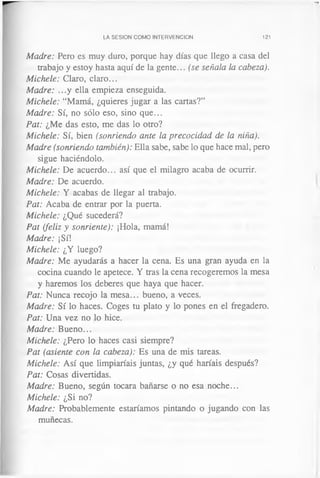 LA SESION COMO INTERVENCION 121
Madre: Pero es muy duro, porque hay días que llego a casa del
trabajo y estoy hasta aquí de la gente... (se señala la cabeza).
Michele: Claro, claro...
Madre: ...y ella empieza enseguida.
Michele: “Mamá, ¿quieres jugar a las cartas?”
Madre: Sí, no sólo eso, sino que...
Pat: ¿Me das esto, me das lo otro?
Michele: Sí, bien (sonriendo ante la precocidad de la niña).
Madre (sonriendo también): Ella sabe, sabe lo que hace mal, pero
sigue haciéndolo.
Michele: De acuerdo... así que el milagro acaba de ocurrir.
Madre: De acuerdo.
Michele: Y acabas de llegar al trabajo.
Pat: Acaba de entrar por la puerta.
Michele: ¿Qué sucederá?
Pat (feliz y sonriente): ¡Hola, mamá!
Madre: ¡Sí!
Michele: ¿Y luego?
Madre: Me ayudarás a hacer la cena. Es una gran ayuda en la
cocina cuando le apetece. Y tras la cena recogeremos la mesa
y haremos los deberes que haya que hacer.
Pat: Nunca recojo la mesa... bueno, a veces.
Madre: Sí lo haces. Coges tu plato y lo pones en el fregadero.
Pat: Una vez no lo hice.
Madre: Bueno...
Michele: ¿Pero lo haces casi siempre?
Pat (asiente con la cabeza): Es una de mis tareas.
Michele: Así que limpiaríais juntas, ¿y qué haríais después?
Pat: Cosas divertidas.
Madre: Bueno, según tocara bañarse o no esa noche...
Michele: ¿Si no?
Madre: Probablemente estaríamos pintando o jugando con las
muñecas.
 