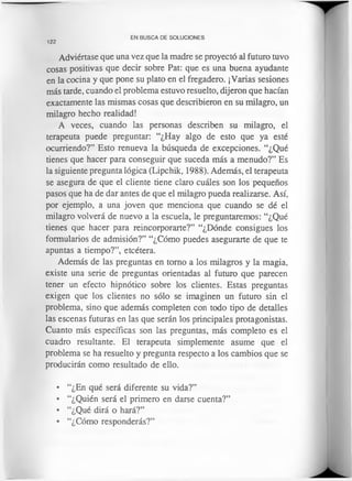 122
EN BUSCA DE SOLUCIONES
Adviértase que una vez que la madre se proyectó al futuro tuvo
cosas positivas que decir sobre Pat: que es una buena ayudante
en la cocina y que pone su plato en el fregadero. ¡Varias sesiones
más tarde, cuando el problema estuvo resuelto, dijeron que hacían
exactamente las mismas cosas que describieron en su milagro, un
milagro hecho realidad!
A veces, cuando las personas describen su milagro, el
terapeuta puede preguntar: “¿Hay algo de esto que ya esté
ocurriendo?” Esto renueva la búsqueda de excepciones. “¿Qué
tienes que hacer para conseguir que suceda más a menudo?” Es
la siguiente pregunta lógica (Lipchik, 1988). Además, el terapeuta
se asegura de que el cliente tiene claro cuáles son los pequeños
pasos que ha de dar antes de que el milagro pueda realizarse. Así,
por ejemplo, a una joven que menciona que cuando se dé el
milagro volverá de nuevo a la escuela, le preguntaremos: “¿Qué
tienes que hacer para reincorporarte?” “¿Dónde consigues los
formularios de admisión?” “¿Cómo puedes asegurarte de que te
apuntas a tiempo?”, etcétera.
Además de las preguntas en tomo a los milagros y la magia,
existe una serie de preguntas orientadas al futuro que parecen
tener un efecto hipnótico sobre los clientes. Estas preguntas
exigen que los clientes no sólo se imaginen un futuro sin el
problema, sino que además completen con todo tipo de detalles
las escenas futuras en las que serán los principales protagonistas.
Cuanto más específicas son las preguntas, más completo es el
cuadro resultante. El terapeuta simplemente asume que el
problema se ha resuelto y pregunta respecto a los cambios que se
producirán como resultado de ello.
• “¿En qué será diferente su vida?”
• “¿Quién será el primero en darse cuenta?”
• “¿Qué dirá o hará?”
• “¿Cómo responderás?”
 
