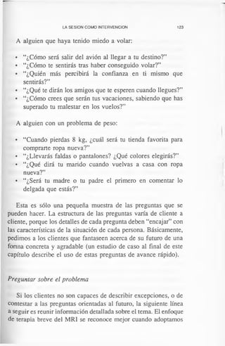 LA SESION COMO INTERVENCION 123
A alguien que haya tenido miedo a volar:
• “¿Cómo será salir del avión al llegar a tu destino?”
• “¿Cómo te sentirás tras haber conseguido volar?”
• “¿Quién más percibirá la confianza en ti mismo que
sentirás?”
• “¿Qué te dirán los amigos que te esperen cuando llegues?”
• “¿Cómo crees que serán tus vacaciones, sabiendo que has
superado tu malestar en los vuelos?”
A alguien con un problema de peso:
• “Cuando pierdas 8 kg, ¿cuál será tu tienda favorita para
comprarte ropa nueva?”
• “¿Llevarás faldas o pantalones? ¿Qué colores elegirás?”
• “¿Qué dirá tu marido cuando vuelvas a casa con ropa
nueva?”
• “¿Será tu madre o tu padre el primero en comentar lo
delgada que estás?”
Esta es sólo una pequeña muestra de las preguntas que se
pueden hacer. La estructura de las preguntas varía de cliente a
cliente, porque los detalles de cada pregunta deben “encajar” con
las características de la situación de cada persona. Básicamente,
pedimos a los clientes que fantaseen acerca de su futuro de una
forma concreta y agradable (un estudio de caso al final de este
capítulo describe el uso de estas preguntas de avance rápido).
Preguntar sobre el problema
Si los clientes no son capaces de describir excepciones, o de
contestar a las preguntas orientadas al futuro, la siguiente línea
a seguir es reunir información detallada sobre el tema. El enfoque
de terapia breve del MRI se reconoce mejor cuando adoptamos
 