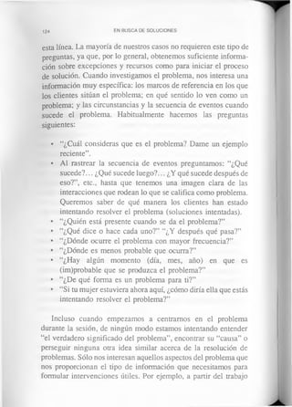 124 EN BUSCA DE SOLUCIONES
esta línea. La mayoría de nuestros casos no requieren este tipo de
preguntas, ya que, por lo general, obtenemos suficiente informa­
ción sobre excepciones y recursos como para iniciar el proceso
de solución. Cuando investigamos el problema, nos interesa una
información muy específica: los marcos de referencia en los que
los clientes sitúan el problema; en qué sentido lo ven como un
problema; y las circunstancias y la secuencia de eventos cuando
sucede el problema. Habitualmente hacemos las preguntas
siguientes:
• “¿Cuál consideras que es el problema? Dame un ejemplo
reciente”.
• Al rastrear la secuencia de eventos preguntamos: “¿Qué
sucede?... ¿Qué sucede luego?... ¿Y qué sucede después de
eso?”, etc., hasta que tenemos una imagen clara de las
interacciones que rodean lo que se califica como problema.
Queremos saber de qué manera los clientes han estado
intentando resolver el problema (soluciones intentadas).
• “¿Quién está presente cuando se da el problema?”
• “¿Qué dice o hace cada uno?” “¿Y después qué pasa?”
• “¿Dónde ocurre el problema con mayor frecuencia?”
• “¿Dónde es menos probable que ocurra?”
• “¿Hay algún momento (día, mes, año) en que es
(im)probable que se produzca el problema?”
• “¿De qué forma es un problema para ti?”
• “Si tu mujer estuviera ahora aquí, ¿cómo diría ella que estás
intentando resolver el problema?”
Incluso cuando empezamos a centramos en el problema
durante la sesión, de ningún modo estamos intentando entender
“el verdadero significado del problema”, encontrar su “causa” o
perseguir ninguna otra idea similar acerca de la resolución de
problemas. Sólo nos interesan aquellos aspectos del problema que
nos proporcionan el tipo de información que necesitamos para
formular intervenciones útiles. Por ejemplo, a partir del trabajo
 