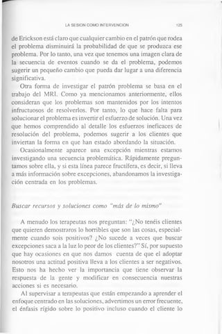 LA SESION COMO INTERVENCION 125
de Erickson está claro que cualquier cambio en el patrón que rodea
el problema disminuirá la probabilidad de que se produzca ese
problema. Por lo tanto, una vez que tenemos una imagen clara de
la secuencia de eventos cuando se da el problema, podemos
sugerir un pequeño cambio que pueda dar lugar a una diferencia
significativa.
Otra forma de investigar el patrón problema se basa en el
trabajo del MRI. Como ya mencionamos anteriormente, ellos
consideran que los problemas son mantenidos por los intentos
infructuosos de resolverlos. Por tanto, lo que hace falta para
solucionar el problema es invertir el esfuerzo de solución. Una vez
que hemos comprendido al detalle los esfuerzos ineficaces de
resolución del problema, podemos sugerir a los clientes que
inviertan la forma en que han estado abordando la situación.
Ocasionalmente aparece una excepción mientras estamos
investigando una secuencia problemática. Rápidamente pregun­
tamos sobre ella, y si esta línea parece fructífera, es decir, si lleva
a más información sobre excepciones, abandonamos la investiga­
ción centrada en los problemas.
Buscar recursos y soluciones como “más de lo mismo’’
A menudo los terapeutas nos preguntan: “¿No tenéis clientes
que quieren demostraros lo horribles que son las cosas, especial­
mente cuando sois positivos? ¿No sucede a veces que buscar
excepciones saca a la luz lo peor de los clientes?” Sí, por supuesto
que hay ocasiones en que nos damos cuenta de que el adoptar
nosotros una actitud positiva lleva a los clientes a ser negativos.
Esto nos ha hecho ver la importancia que tiene observar la
respuesta de la gente y modificar en consecuencia nuestras
acciones si es necesario.
Al supervisar a terapeutas que están empezando a aprender el
enfoque centrado en las soluciones, advertimos un error frecuente,
el énfasis rígido sobre lo positivo incluso cuando el cliente lo
 