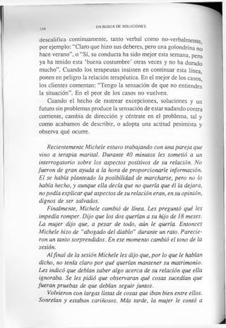 d e s c a lif ic a continuamente, tanto verbal como no-verbalmente
por ejemplo: “Claro que hizo sus deberes, pero una golondrina no
hace verano”, o “Sí, su conducta ha sido mejor esta semana, pero
ya ha tenido esta ‘buena costumbre’ otras veces y no ha durado
mucho”. Cuando los terapeutas insisten en continuar esta línea,
ponen en peligro la relación terapéutica. En el mejor de los casos,
los clientes comentan: “Tengo la sensación de que no entiendes
la situación”. En el peor de los casos no vuelven.
Cuando el hecho de rastrear excepciones, soluciones y un
futuro sin problemas produce la sensación de estar nadando contra
corriente, cambia de dirección y céntrate en el problema, tal y
como acabamos de describir, o adopta una actitud pesimista y
observa qué ocurre.
Recientemente Michele estuvo trabajando con una pareja que
vino a terapia marital. Durante 40 minutos les sometió a un
interrogatorio sobre los aspectos positivos de su relación. No
fueron de gran ayuda a la hora de proporcionarle información.
El se había planteado la posibilidad de marcharse, pero no lo
había hecho, y aunque ella decía que no quería que él la dejara,
no podía explicar qué aspectos de su relación eran, en su opinión,
dignos de ser salvados.
Finalmente, Michele cambió de línea. Les preguntó qué les
impedía romper. Dijo que los dos querían a su hijo de 18 meses.
La mujer dijo que, a pesar de todo, aún le quería. Entonces
Michele hizo de “abogado del diablo” durante un rato. Parecie­
ron un tanto sorprendidos. En ese momento cambió el tono de la
sesión.
Alfinal de la sesión Michele les dijo que, por lo que le habían
dicho, no tenía claro por qué querían mantener su matrimonio.
Les indicó que debían saber algo acerca de su relación que ella
ignoraba. Se les pidió que observaran qué cosas sucedían que
fueran pruebas de que debían seguir juntos.
Volvieron con largas listas de cosas que iban bien entre ellos.
Sonreían y estaban cariñosos. Más tarde, la mujer le contó a
en BUSCA DE SOLUCIONES
126
 