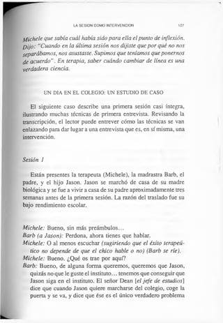 LA SESION COMO INTERVENCION 127
¡bíchele que sabía cuál había sido para ella el punto de inflexión.
Dijo: “Cuando en la última sesión nos dijiste que por qué no nos
separábamos, nos asustaste. Supimos que teníamos que ponernos
de acuerdo”. En terapia, saber cuándo cambiar de línea es una
verdadera ciencia.
UN DIA EN EL COLEGIO: UN ESTUDIO DE CASO
El siguiente caso describe una primera sesión casi íntegra,
ilustrando muchas técnicas de primera entrevista. Revisando la
transcripción, el lector puede entrever cómo las técnicas se van
enlazando para dar lugar a una entrevista que es, en sí misma, una
intervención.
Sesión 1
Están presentes la terapeuta (Michele), la madrastra Barb, el
padre, y el hijo Jason. Jason se marchó de casa de su madre
biológica y se fue a vivir a casa de su padre aproximadamente tres
semanas antes de la primera sesión. La razón del traslado fue su
bajo rendimiento escolar.
Michele: Bueno, sin más preámbulos...
Barb (a Jason): Perdona, ahora tienes que hablar.
Michele: O al menos escuchar (sugiriendo que el éxito terapeú-
tico no depende de que el chico hable o no) (Barb se ríe).
Michele: Bueno. ¿Qué os trae por aquí?
Barb: Bueno, de alguna forma queremos, queremos que Jason,
quizás no que le guste el instituto... tenemos que conseguir que
Jason siga en el instituto. El señor Dean [el jefe de estudios]
dice que cuando Jason quiere marcharse del colegio, coge la
puerta y se va, y dice que ése es el único verdadero problema
 